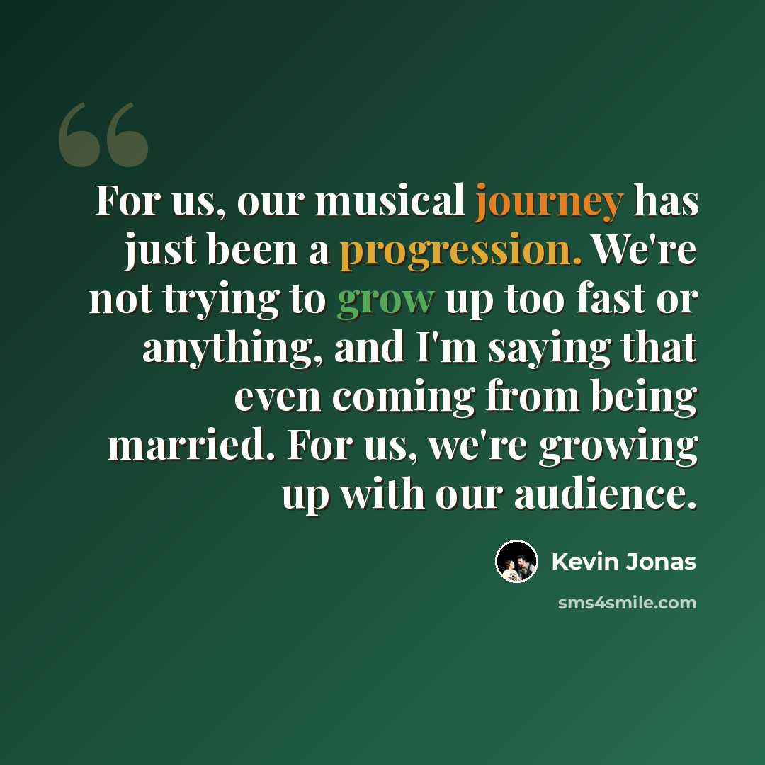 “For us, our musical journey has just been a progression. We're not trying to grow up too fast or anything, and I'm saying that even coming from being married. For us, we're growing up with our audience.” quote by Kevin Jonas