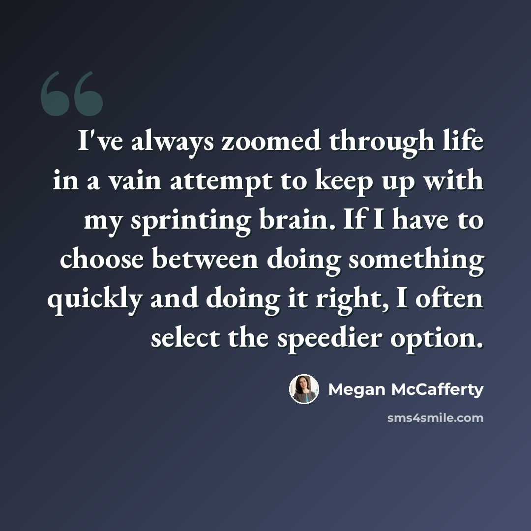 “I've always zoomed through life in a vain attempt to keep up with my sprinting brain. If I have to choose between doing something quickly and doing it right, I often select the speedier option.” quote by Megan McCafferty