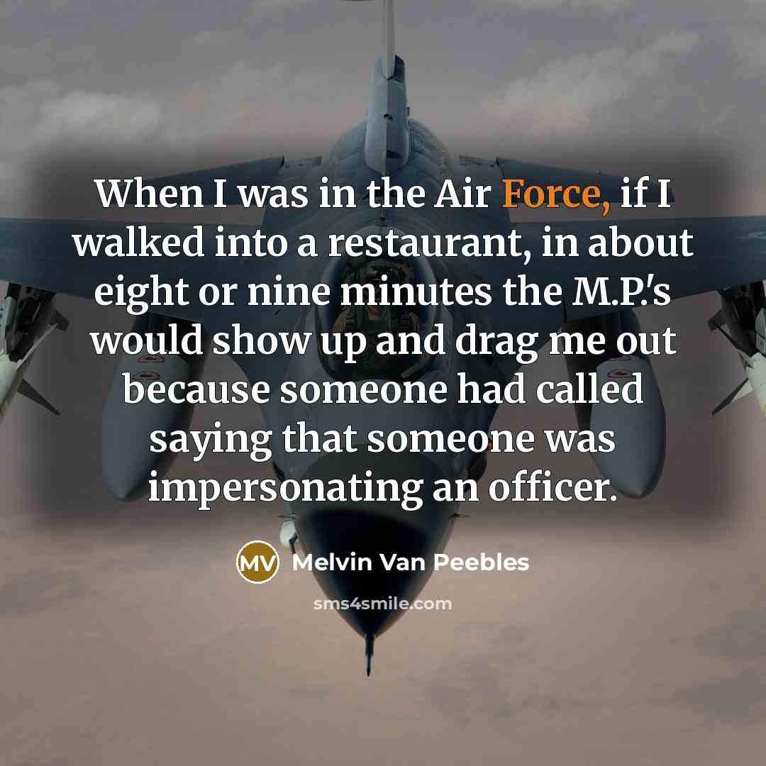 “When I was in the Air Force, if I walked into a restaurant, in about eight or nine minutes the M.P.'s would show up and drag me out because someone had called saying that someone was impersonating an officer.” quote by Melvin Van Peebles