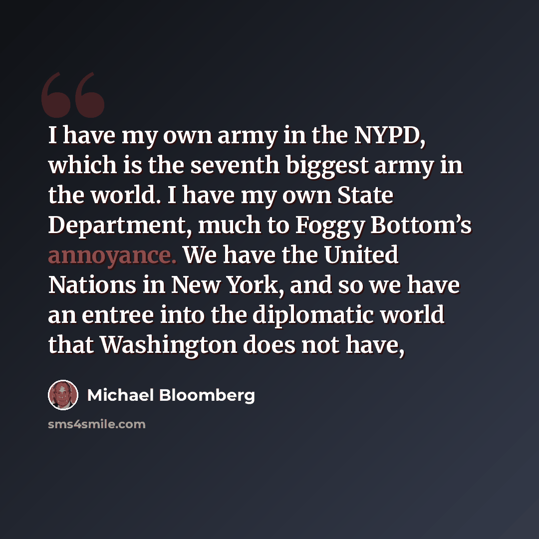 “I have my own army in the NYPD, which is the seventh biggest army in the world. I have my own State Department, much to Foggy Bottom’s annoyance. We have the United Nations in New York, and so we have an entree into the diplomatic world that Washington does not have,” quote by Michael Bloomberg