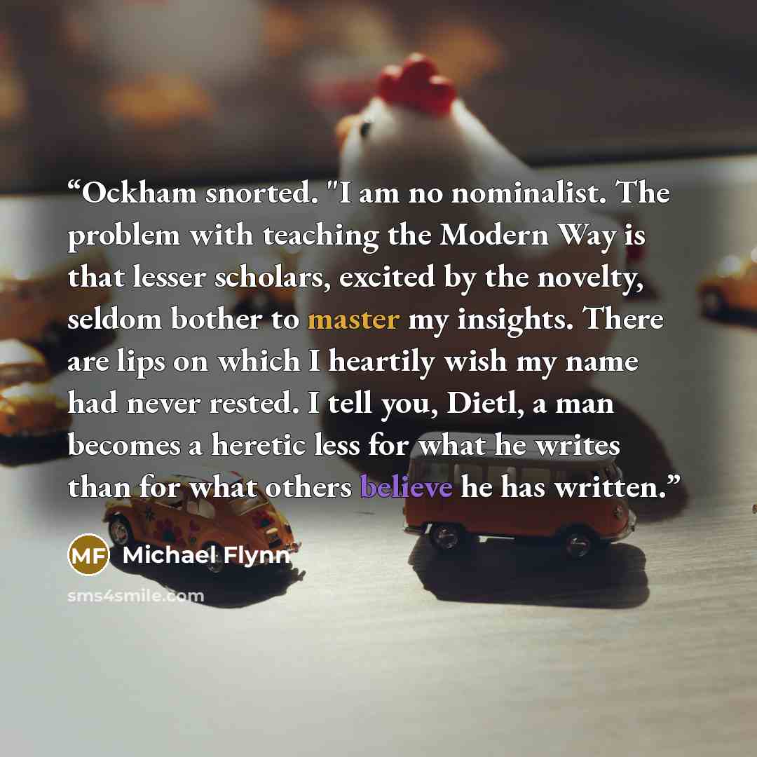 “Ockham snorted. "I am no nominalist. The problem with teaching the Modern Way is that lesser scholars, excited by the novelty, seldom bother to master my insights. There are lips on which I heartily wish my name had never rested. I tell you, Dietl, a man becomes a heretic less for what he writes…” quote by Michael Flynn