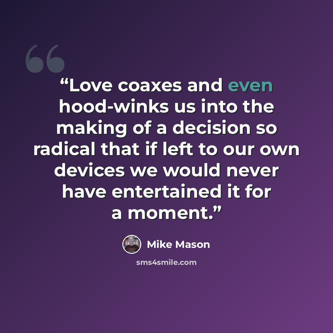 “Love coaxes and even hood-winks us into the making of a decision so radical that if left to our own devices we would never have entertained it for a moment.” quote by Mike Mason