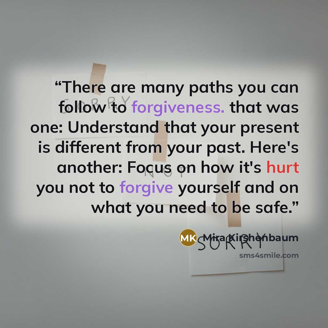 “There are many paths you can follow to forgiveness. that was one: Understand that your present is different from your past. Here's another: Focus on how it's hurt you not to forgive yourself and on what you need to be safe.” quote by Mira Kirshenbaum