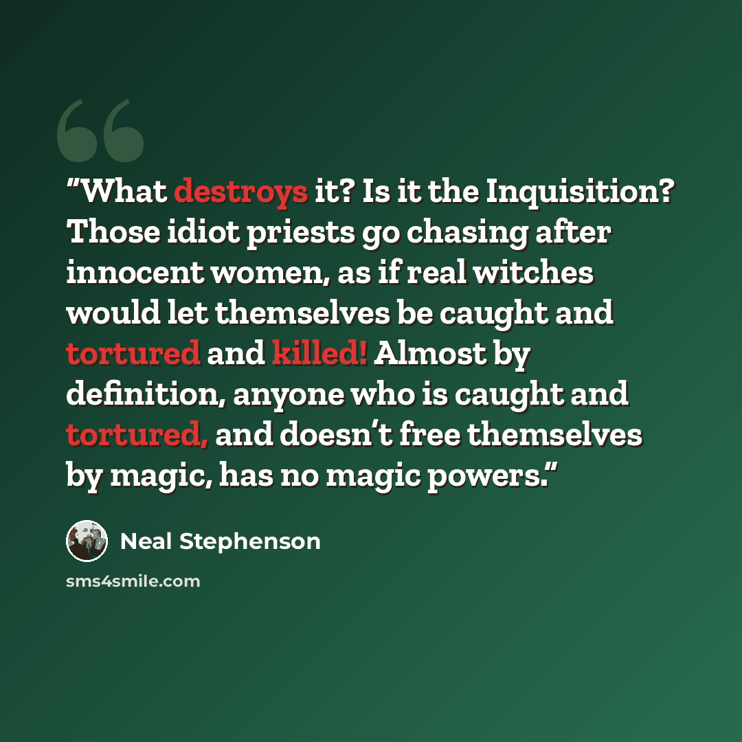 “What destroys it? Is it the Inquisition? Those idiot priests go chasing after innocent women, as if real witches would let themselves be caught and tortured and killed! Almost by definition, anyone who is caught and tortured, and doesn’t free themselves by magic, has no magic powers.” quote by Neal Stephenson