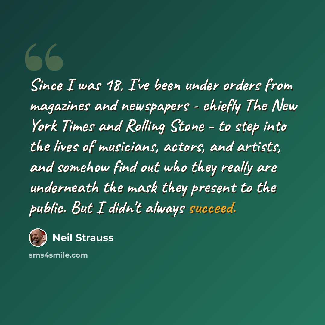 “Since I was 18, I've been under orders from magazines and newspapers - chiefly The New York Times and Rolling Stone - to step into the lives of musicians, actors, and artists, and somehow find out who they really are underneath the mask they present to the public. But I didn't always succeed.” quote by Neil Strauss