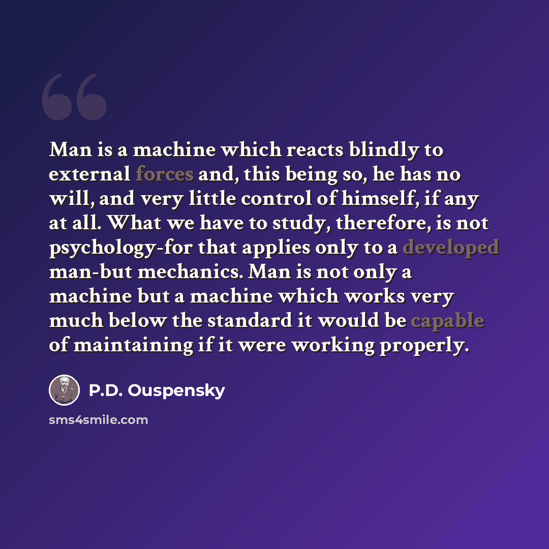 “Man is a machine which reacts blindly to external forces and, this being so, he has no will, and very little control of himself, if any at all. What we have to study, therefore, is not psychology-for that applies only to a developed man-but mechanics. Man is not only a machine but a machine which…” quote by P.D. Ouspensky