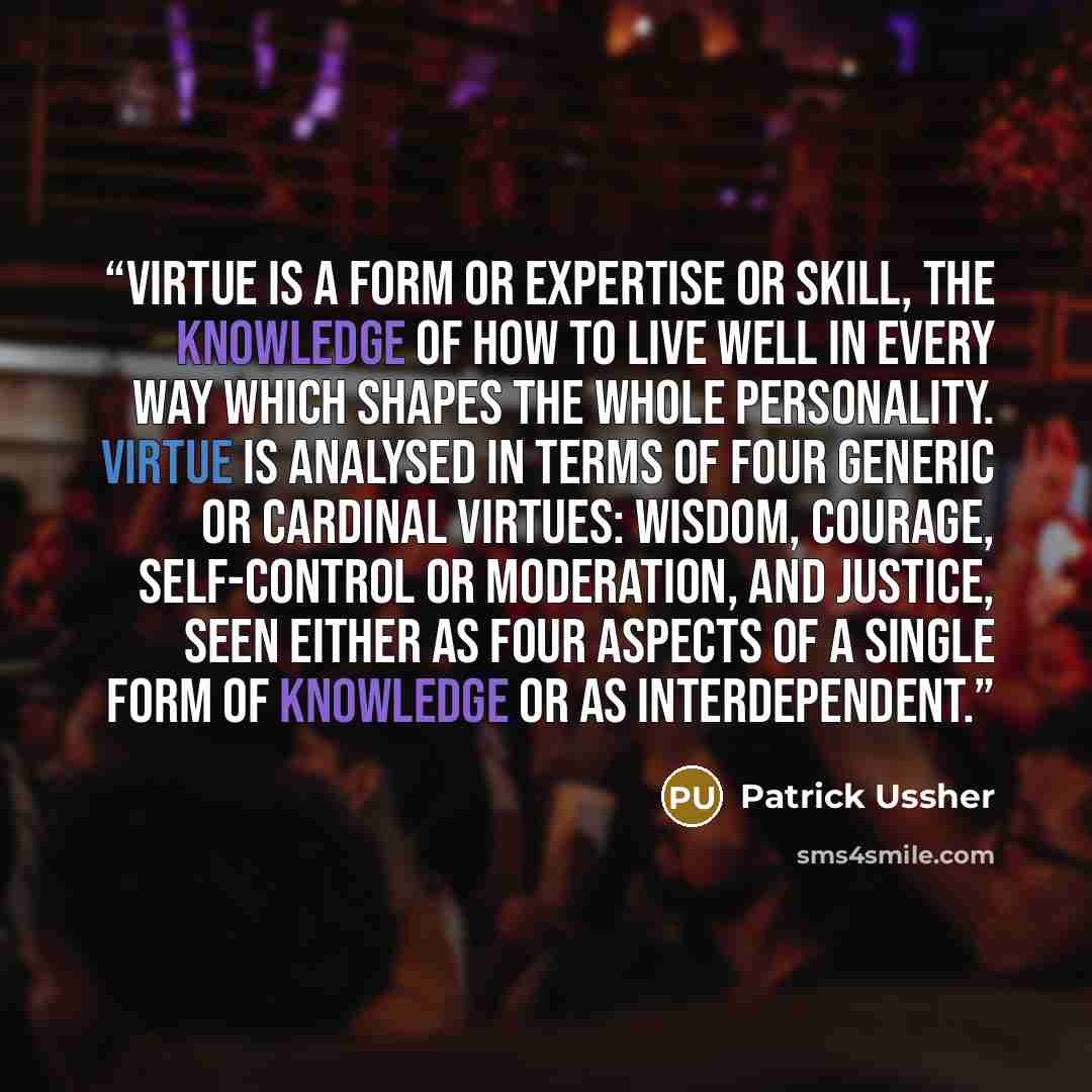 “Virtue is a form or expertise or skill, the knowledge of how to live well in every way which shapes the whole personality. Virtue is analysed in terms of four generic or cardinal virtues: wisdom, courage, self-control or moderation, and justice, seen either as four aspects of a single form of…” quote by Patrick Ussher