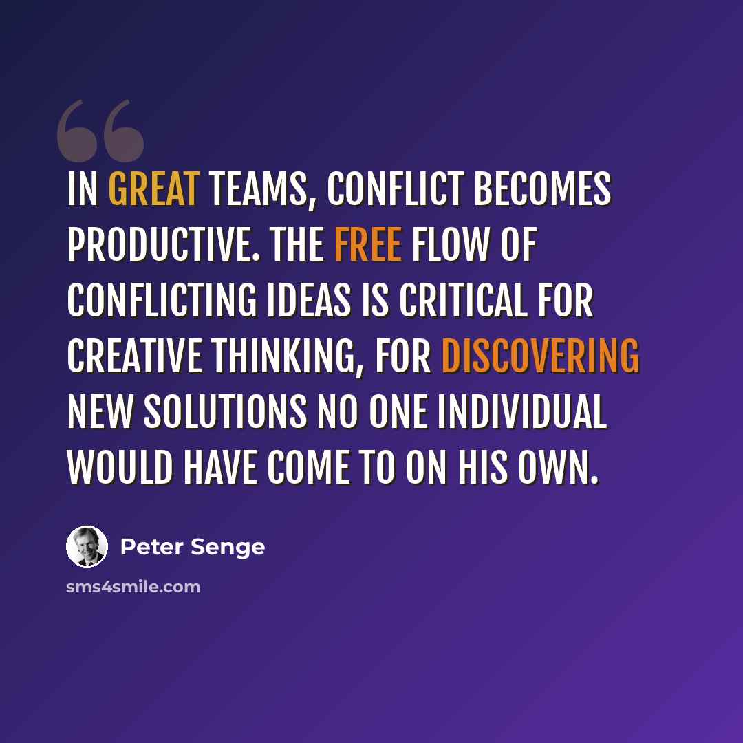 “In great teams, conflict becomes productive. The free flow of conflicting ideas is critical for creative thinking, for discovering new solutions no one individual would have come to on his own.” quote by Peter Senge