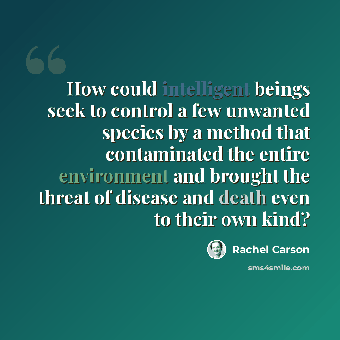 “How could intelligent beings seek to control a few unwanted species by a method that contaminated the entire environment and brought the threat of disease and death even to their own kind?” quote by Rachel Carson