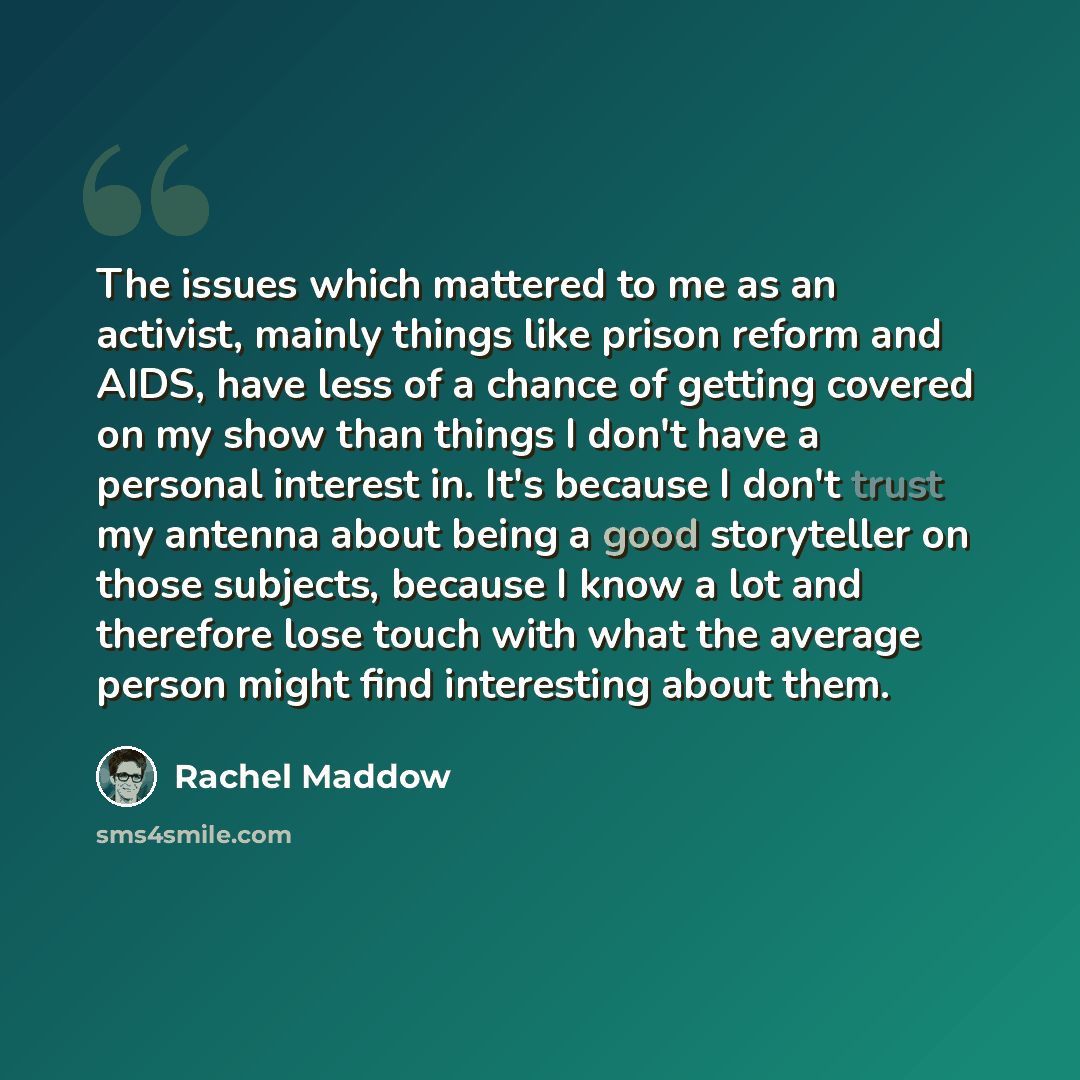 “The issues which mattered to me as an activist, mainly things like prison reform and AIDS, have less of a chance of getting covered on my show than things I don't have a personal interest in. It's because I don't trust my antenna about being a good storyteller on those subjects, because I know a…” quote by Rachel Maddow