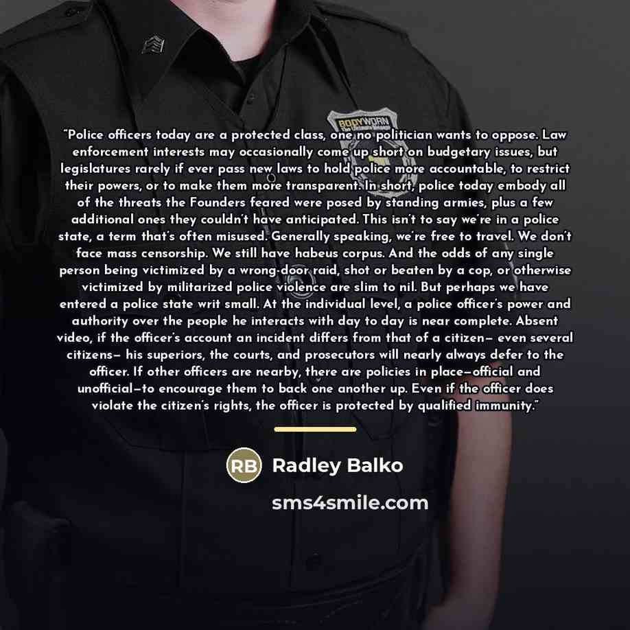 “Police officers today are a protected class, one no politician wants to oppose. Law enforcement interests may occasionally come up short on budgetary issues, but legislatures rarely if ever pass new laws to hold police more accountable, to restrict their powers, or to make them more transparent…” quote by Radley Balko