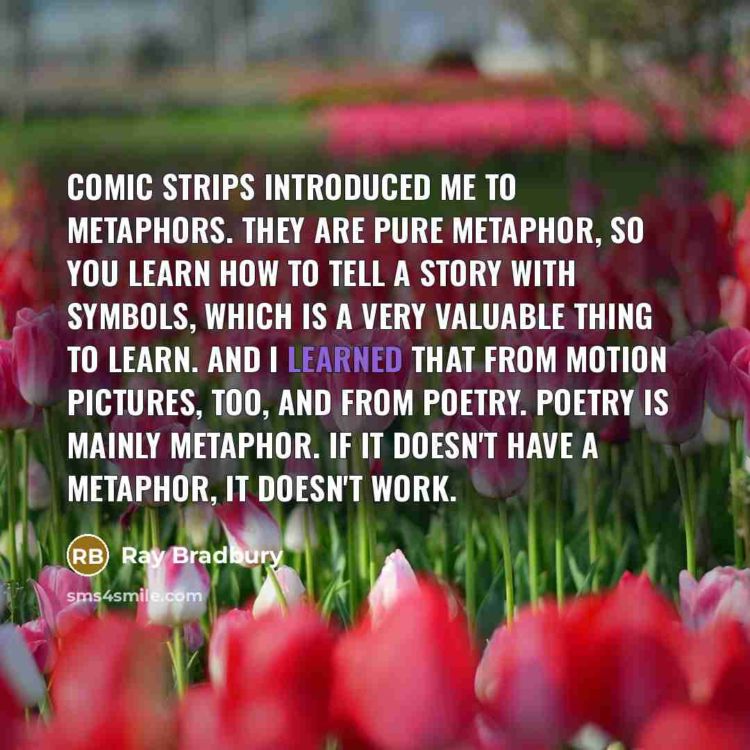 “Comic strips introduced me to metaphors. They are pure metaphor, so you learn how to tell a story with symbols, which is a very valuable thing to learn. And I learned that from motion pictures, too, and from poetry. Poetry is mainly metaphor. If it doesn't have a metaphor, it doesn't work.” quote by Ray Bradbury