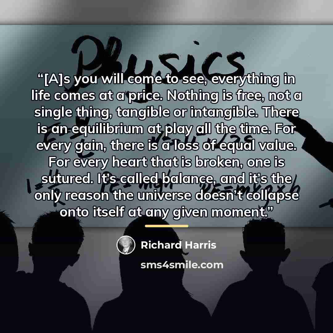 “[A]s you will come to see, everything in life comes at a price. Nothing is free, not a single thing, tangible or intangible. There is an equilibrium at play all the time. For every gain, there is a loss of equal value. For every heart that is broken, one is sutured. It’s called balance, and it’s…” quote by Richard Harris