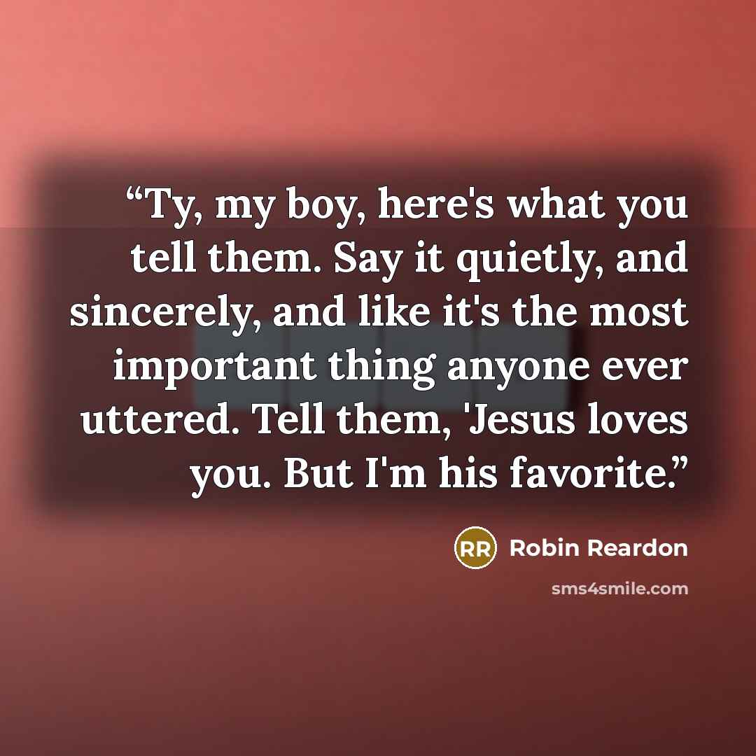 “Ty, my boy, here's what you tell them. Say it quietly, and sincerely, and like it's the most important thing anyone ever uttered. Tell them, 'Jesus loves you. But I'm his favorite.” quote by Robin Reardon