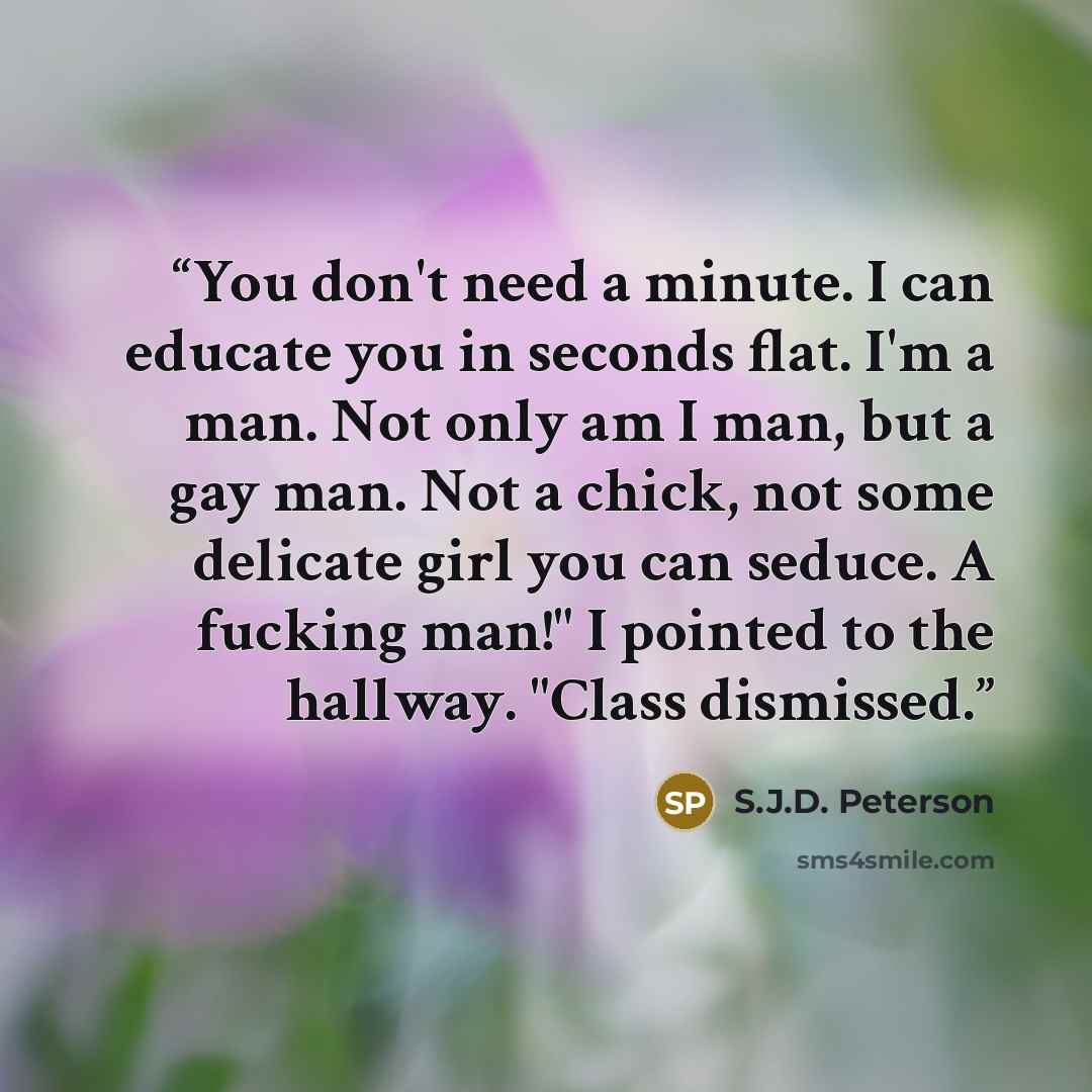 “You don't need a minute. I can educate you in seconds flat. I'm a man. Not only am I man, but a gay man. Not a chick, not some delicate girl you can seduce. A fucking man!" I pointed to the hallway. "Class dismissed.” quote by S.J.D. Peterson