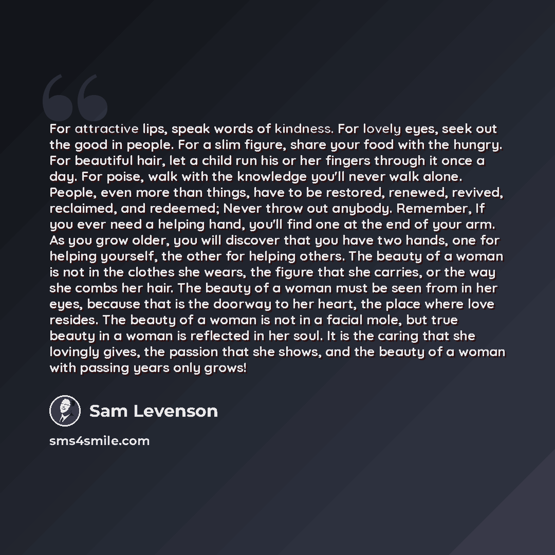 “For attractive lips, speak words of kindness. For lovely eyes, seek out the good in people. For a slim figure, share your food with the hungry. For beautiful hair, let a child run his or her fingers through it once a day. For poise, walk with the knowledge you'll never walk alone. People, even…” quote by Sam Levenson