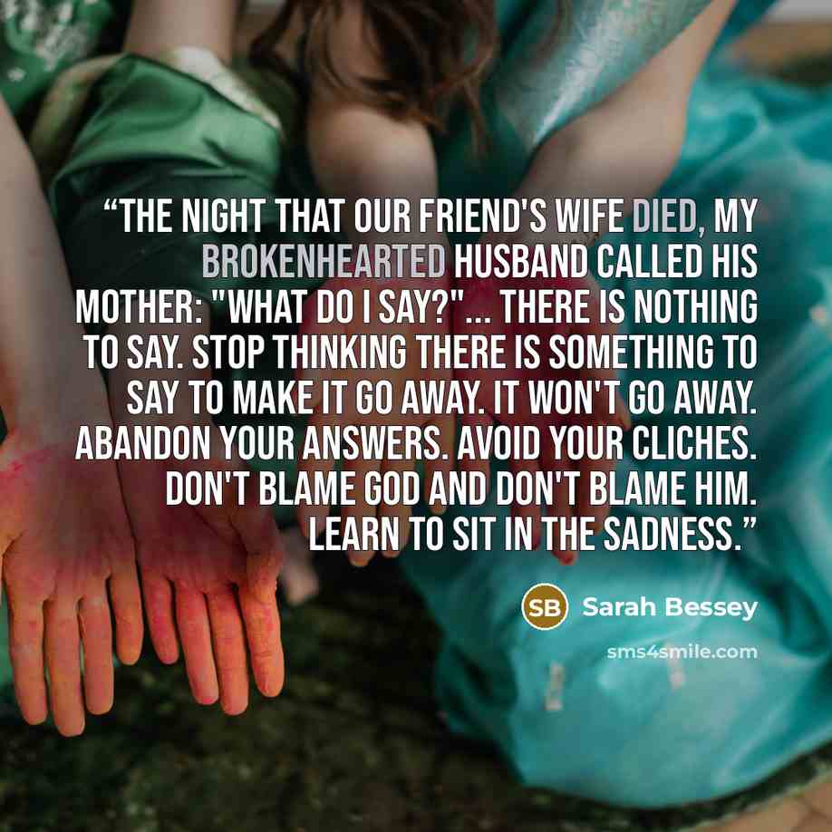 “The night that our friend's wife died, my brokenhearted husband called his mother: "What do I say?"... There is nothing to say. Stop thinking there is something to say to make it go away. It won't go away. Abandon your answers. Avoid your cliches. Don't blame God and don't blame him. Learn to sit…” quote by Sarah Bessey