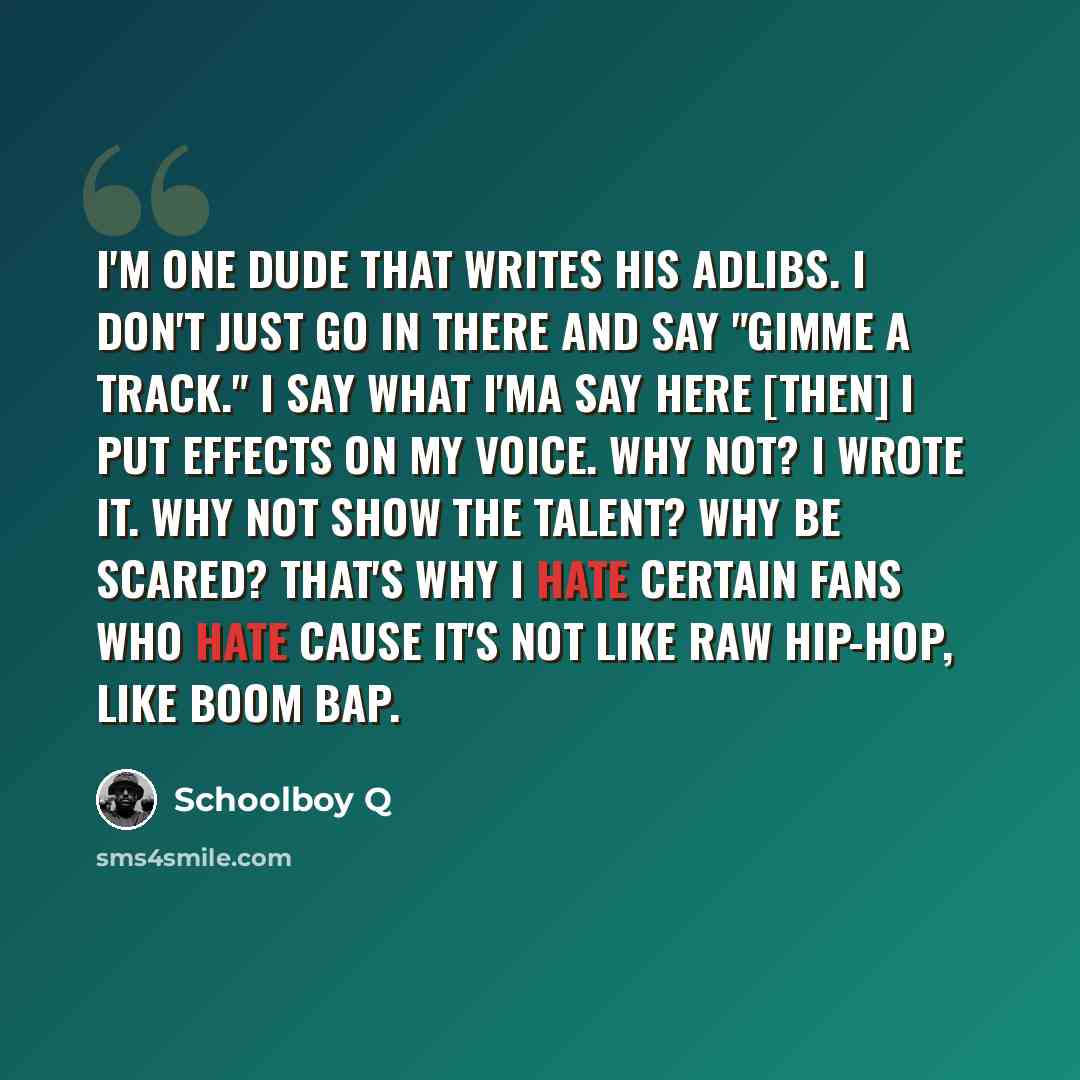 “I'm one dude that writes his adlibs. I don't just go in there and say "Gimme a track." I say what I'ma say here [then] I put effects on my voice. Why not? I wrote it. Why not show the talent? Why be scared? That's why I hate certain fans who hate cause it's not like raw hip-hop, like boom bap.” quote by Schoolboy Q
