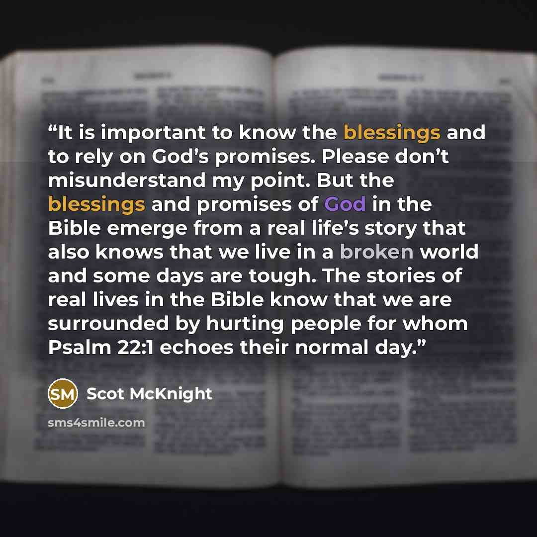 “It is important to know the blessings and to rely on God’s promises. Please don’t misunderstand my point. But the blessings and promises of God in the Bible emerge from a real life’s story that also knows that we live in a broken world and some days are tough. The stories of real lives in the…” quote by Scot McKnight