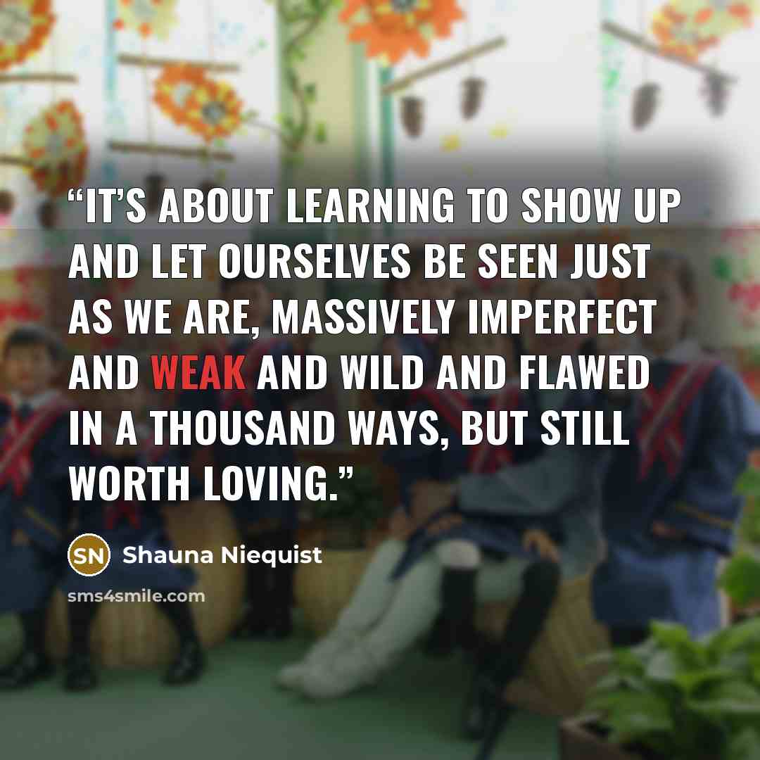 “It’s about learning to show up and let ourselves be seen just as we are, massively imperfect and weak and wild and flawed in a thousand ways, but still worth loving.” quote by Shauna Niequist