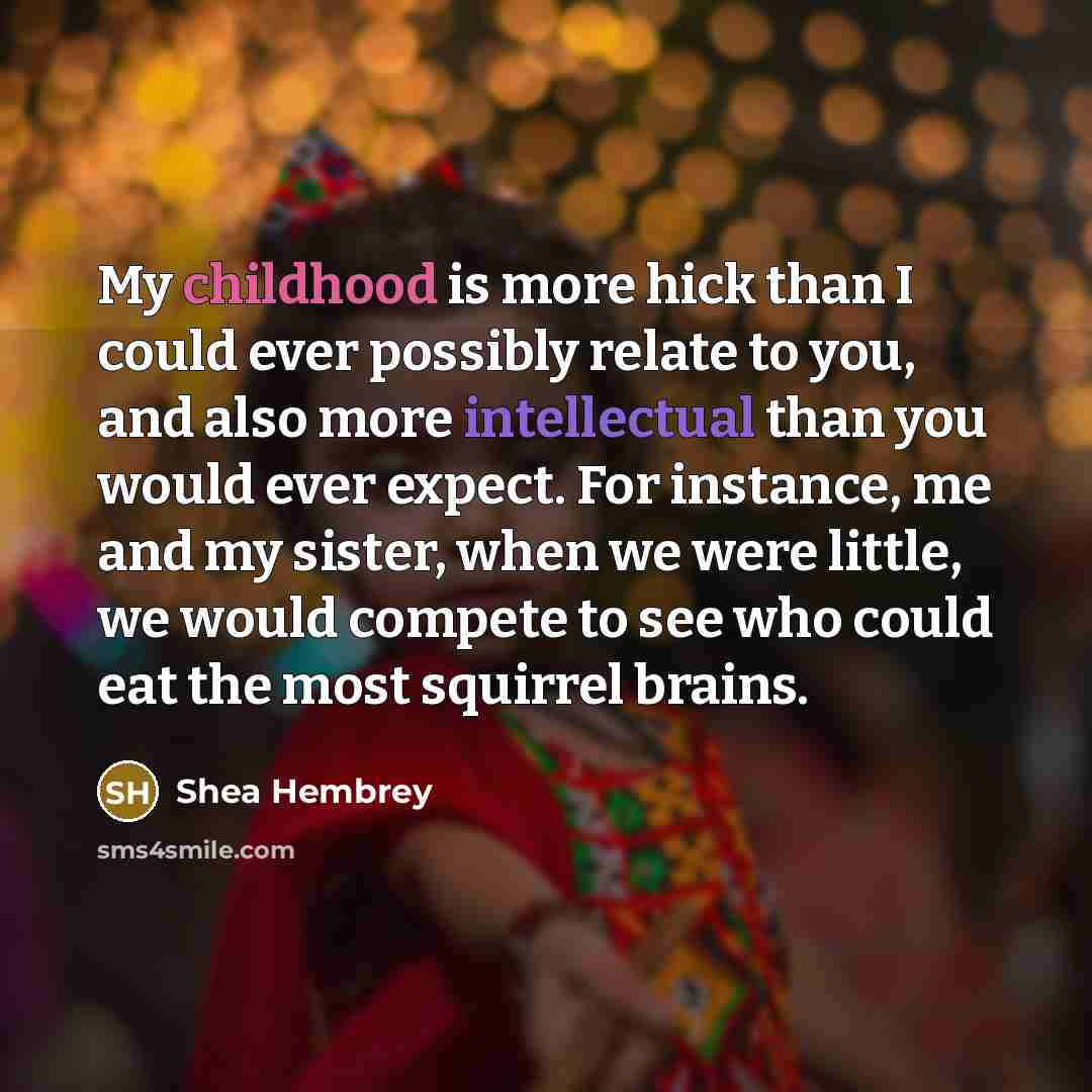 “My childhood is more hick than I could ever possibly relate to you, and also more intellectual than you would ever expect. For instance, me and my sister, when we were little, we would compete to see who could eat the most squirrel brains.” quote by Shea Hembrey