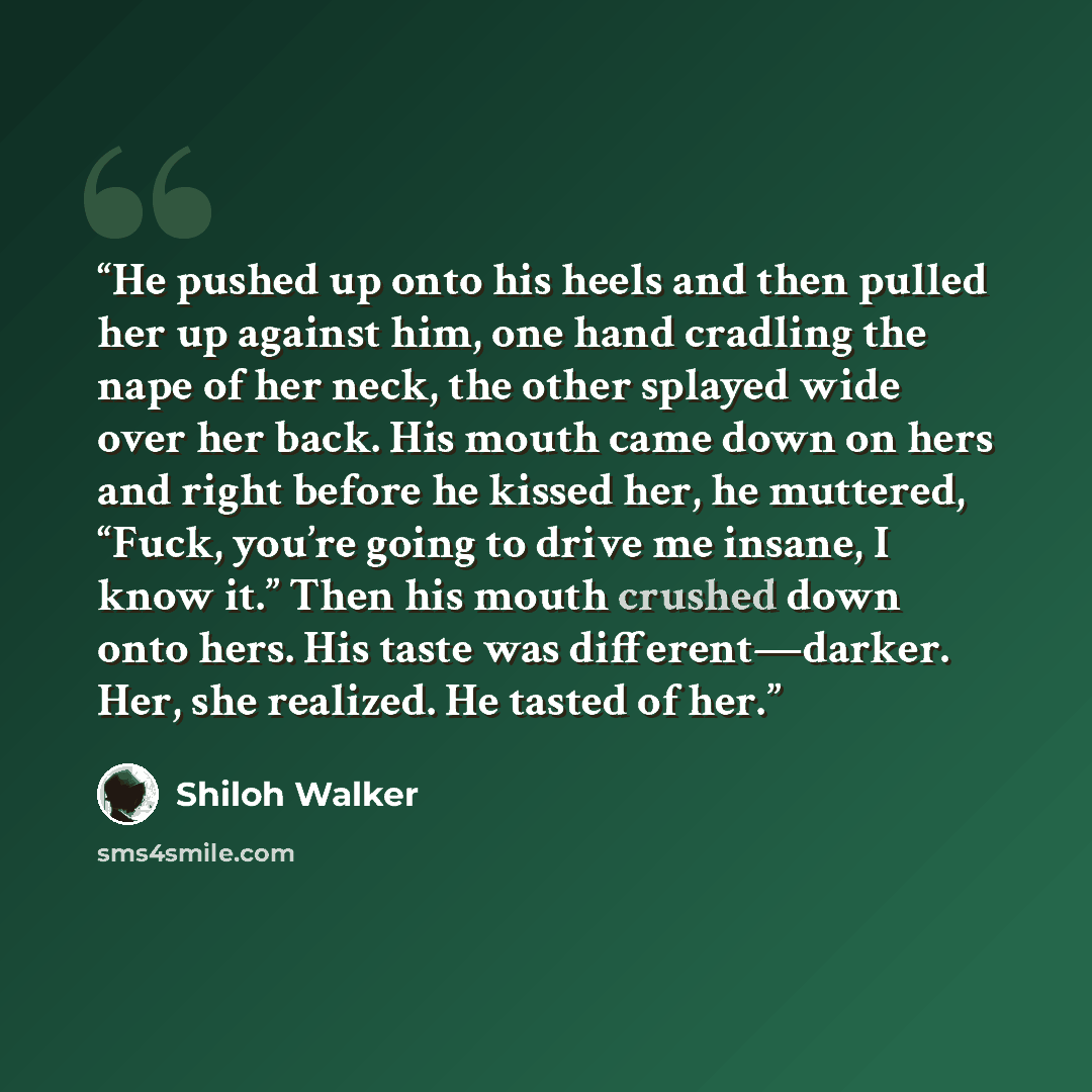 “He pushed up onto his heels and then pulled her up against him, one hand cradling the nape of her neck, the other splayed wide over her back. His mouth came down on hers and right before he kissed her, he muttered, “Fuck, you’re going to drive me insane, I know it.” Then his mouth crushed down…” quote by Shiloh Walker