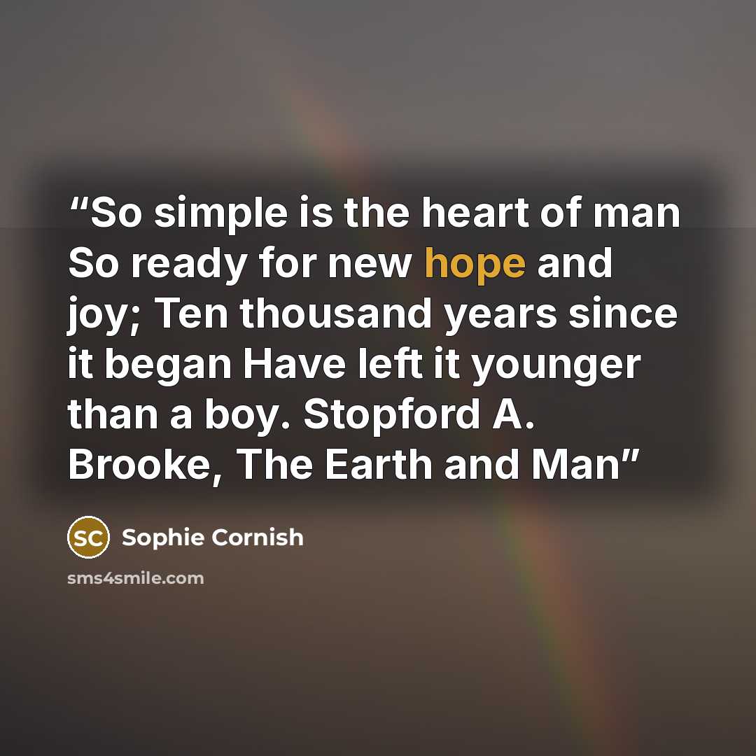 “So simple is the heart of man So ready for new hope and joy; Ten thousand years since it began Have left it younger than a boy. Stopford A. Brooke, The Earth and Man” quote by Sophie Cornish