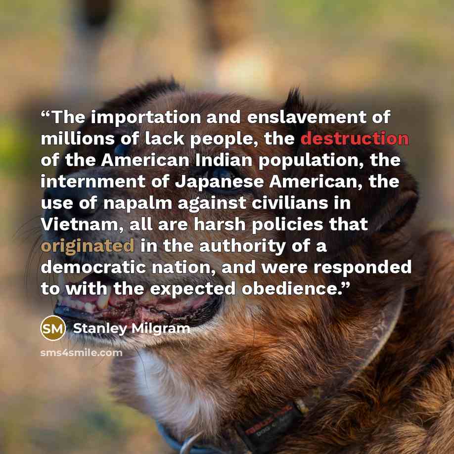 “The importation and enslavement of millions of lack people, the destruction of the American Indian population, the internment of Japanese American, the use of napalm against civilians in Vietnam, all are harsh policies that originated in the authority of a democratic nation, and were responded to…” quote by Stanley Milgram