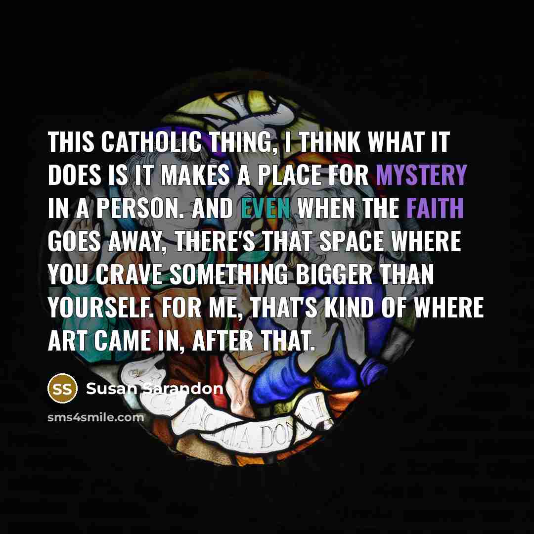 “This Catholic thing, I think what it does is it makes a place for mystery in a person. And even when the faith goes away, there's that space where you crave something bigger than yourself. For me, that's kind of where art came in, after that.” quote by Susan Sarandon