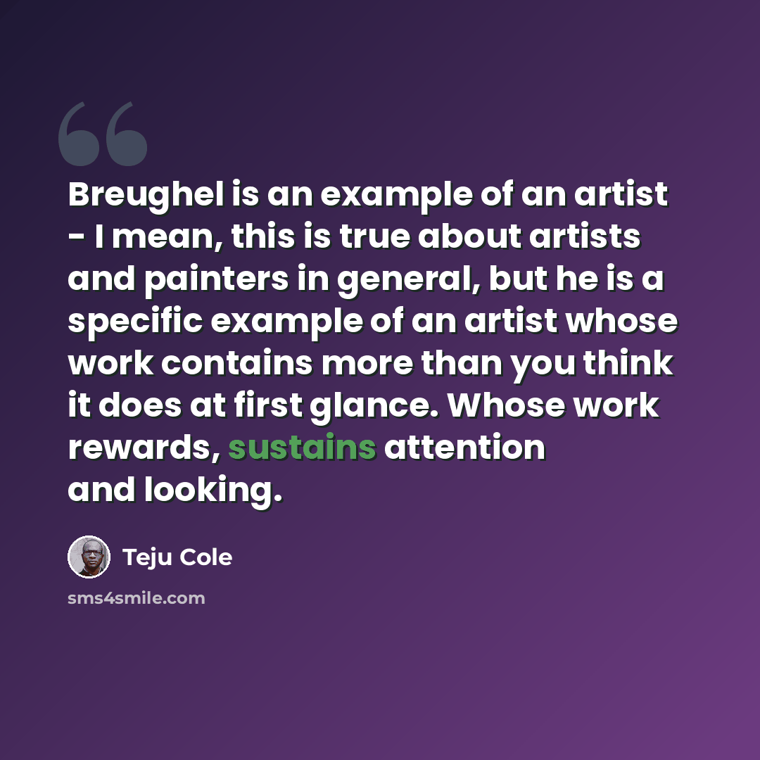 “Breughel is an example of an artist - I mean, this is true about artists and painters in general, but he is a specific example of an artist whose work contains more than you think it does at first glance. Whose work rewards, sustains attention and looking.” quote by Teju Cole