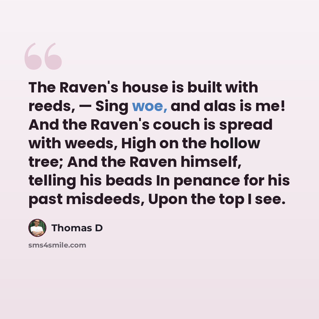 “The Raven's house is built with reeds, — Sing woe, and alas is me! And the Raven's couch is spread with weeds, High on the hollow tree; And the Raven himself, telling his beads In penance for his past misdeeds, Upon the top I see.” quote by Thomas D
