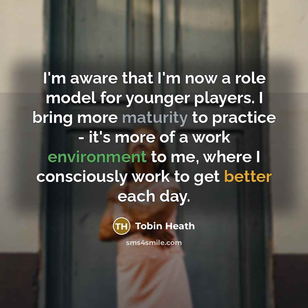 “I'm aware that I'm now a role model for younger players. I bring more maturity to practice - it's more of a work environment to me, where I consciously work to get better each day.” quote by Tobin Heath