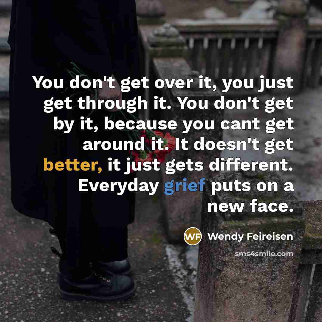 “You don't get over it, you just get through it. You don't get by it, because you cant get around it. It doesn't get better, it just gets different. Everyday grief puts on a new face.” quote by Wendy Feireisen
