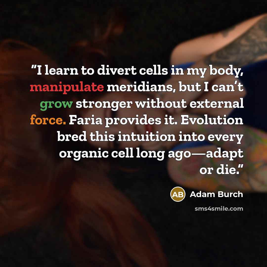 “I learn to divert cells in my body, manipulate meridians, but I can’t grow stronger without external force. Faria provides it. Evolution bred this intuition into every organic cell long ago—adapt or die.” quote by Adam Burch