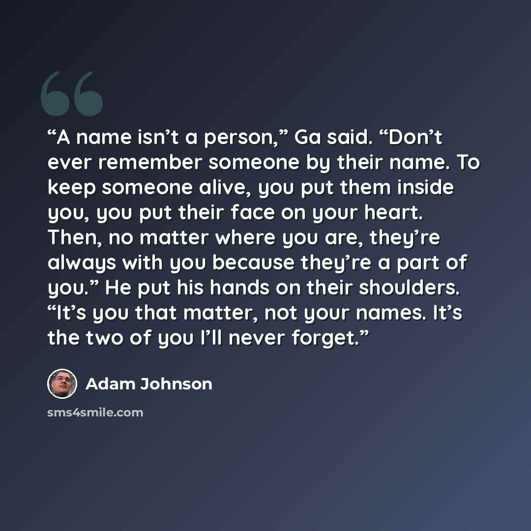 “A name isn’t a person,” Ga said. “Don’t ever remember someone by their name. To keep someone alive, you put them inside you, you put their face on your heart. Then, no matter where you are, they’re always with you because they’re a part of you.” He put his hands on their shoulders. “It’s you that…” quote by Adam Johnson