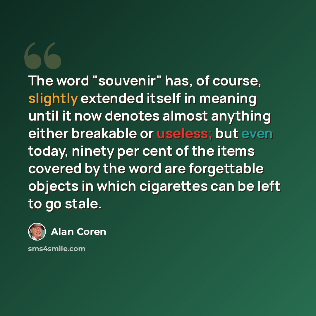 “The word "souvenir" has, of course, slightly extended itself in meaning until it now denotes almost anything either breakable or useless; but even today, ninety per cent of the items covered by the word are forgettable objects in which cigarettes can be left to go stale.” quote by Alan Coren
