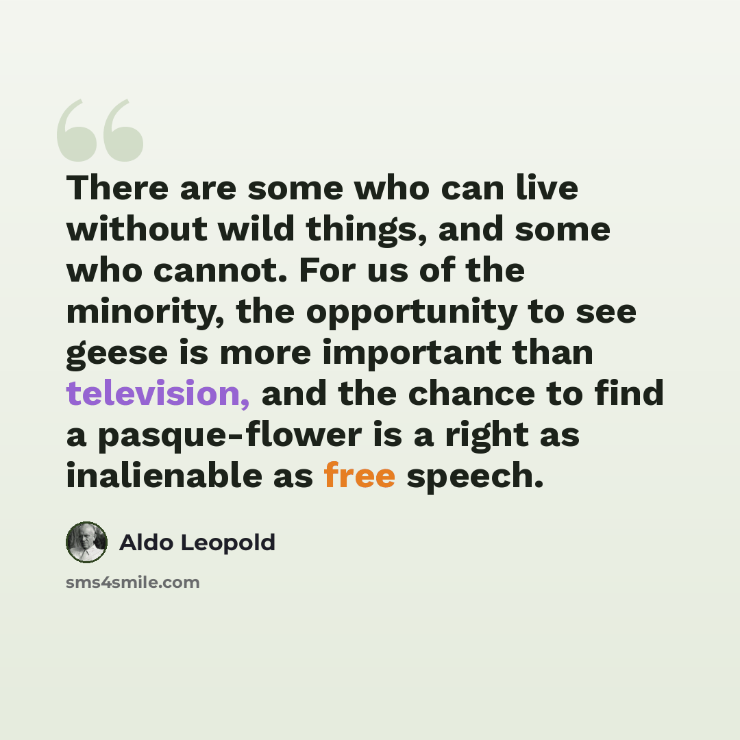 “There are some who can live without wild things, and some who cannot. For us of the minority, the opportunity to see geese is more important than television, and the chance to find a pasque-flower is a right as inalienable as free speech.” quote by Aldo Leopold