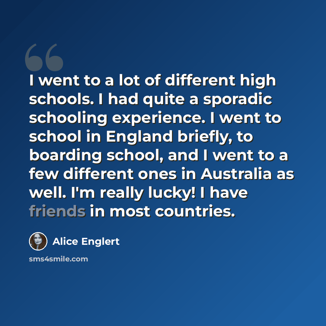“I went to a lot of different high schools. I had quite a sporadic schooling experience. I went to school in England briefly, to boarding school, and I went to a few different ones in Australia as well. I'm really lucky! I have friends in most countries.” quote by Alice Englert