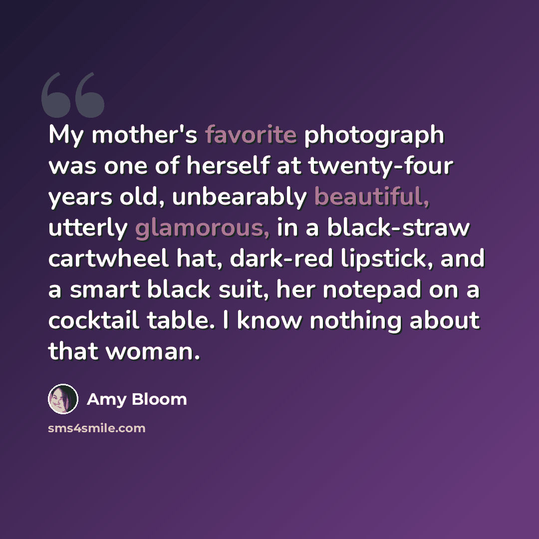 “My mother's favorite photograph was one of herself at twenty-four years old, unbearably beautiful, utterly glamorous, in a black-straw cartwheel hat, dark-red lipstick, and a smart black suit, her notepad on a cocktail table. I know nothing about that woman.” quote by Amy Bloom