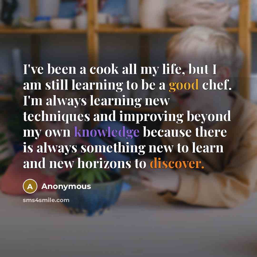 “I've been a cook all my life, but I am still learning to be a good chef. I'm always learning new techniques and improving beyond my own knowledge because there is always something new to learn and new horizons to discover.” quote by Anonymous