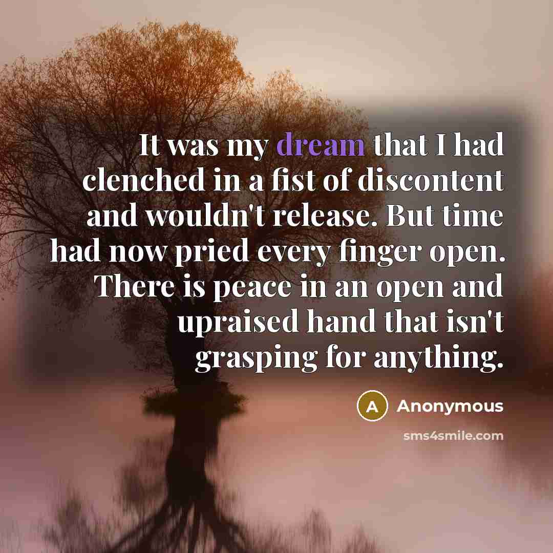 “It was my dream that I had clenched in a fist of discontent and wouldn't release. But time had now pried every finger open. There is peace in an open and upraised hand that isn't grasping for anything.” quote by Anonymous