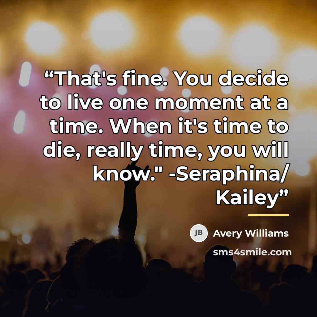 “That's fine. You decide to live one moment at a time. When it's time to die, really time, you will know." -Seraphina/ Kailey” quote by Avery Williams
