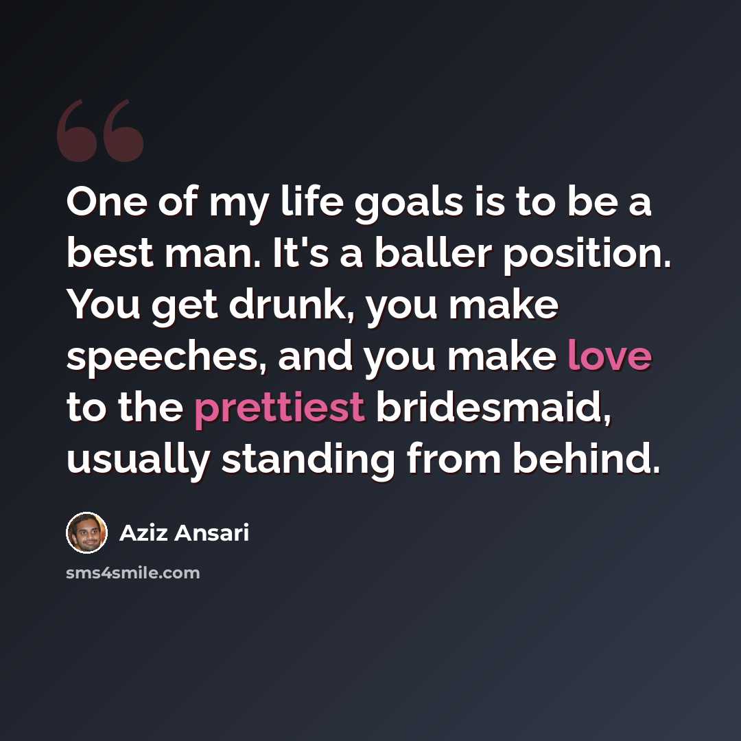 “One of my life goals is to be a best man. It's a baller position. You get drunk, you make speeches, and you make love to the prettiest bridesmaid, usually standing from behind.” quote by Aziz Ansari