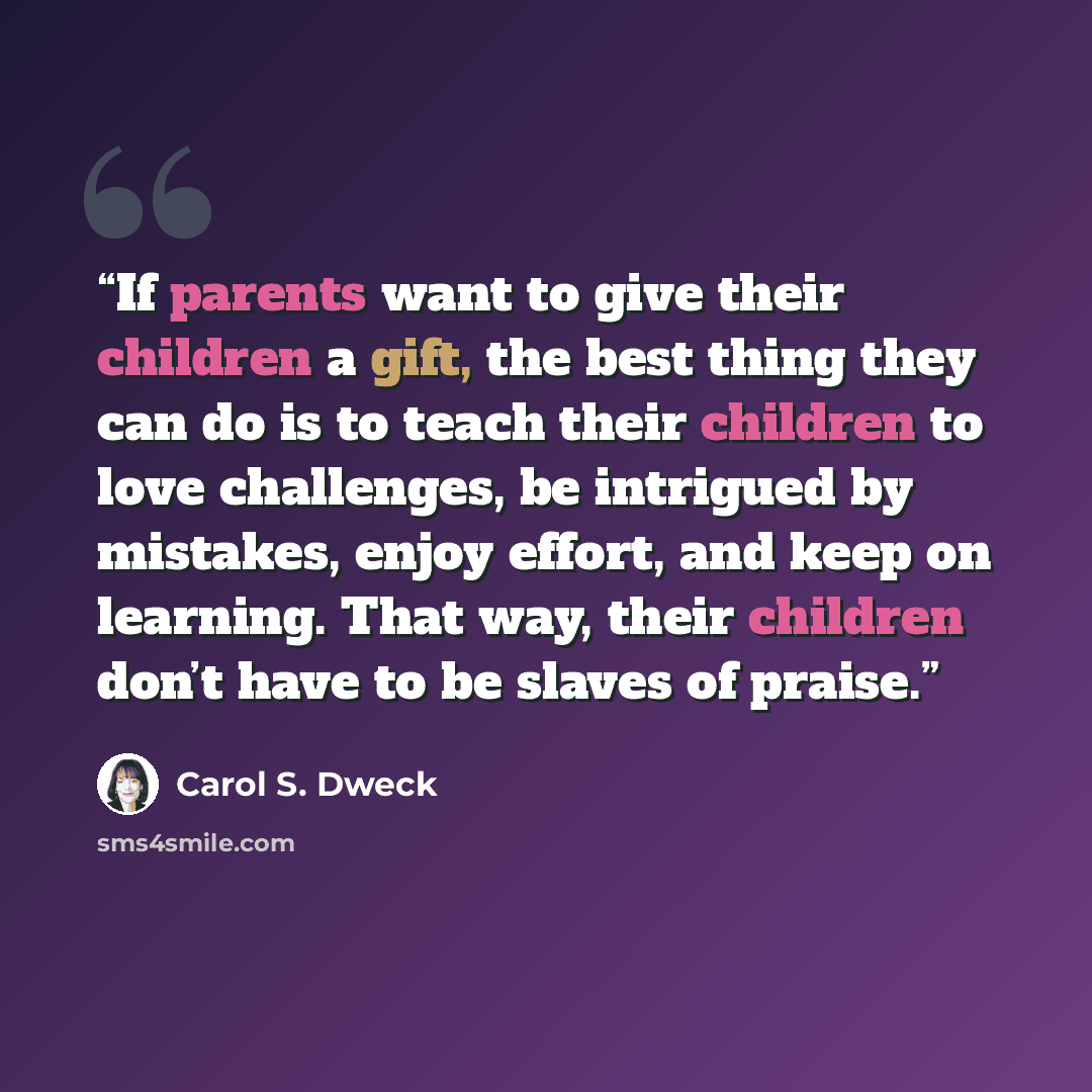 “If parents want to give their children a gift, the best thing they can do is to teach their children to love challenges, be intrigued by mistakes, enjoy effort, and keep on learning. That way, their children don’t have to be slaves of praise.” quote by Carol S. Dweck