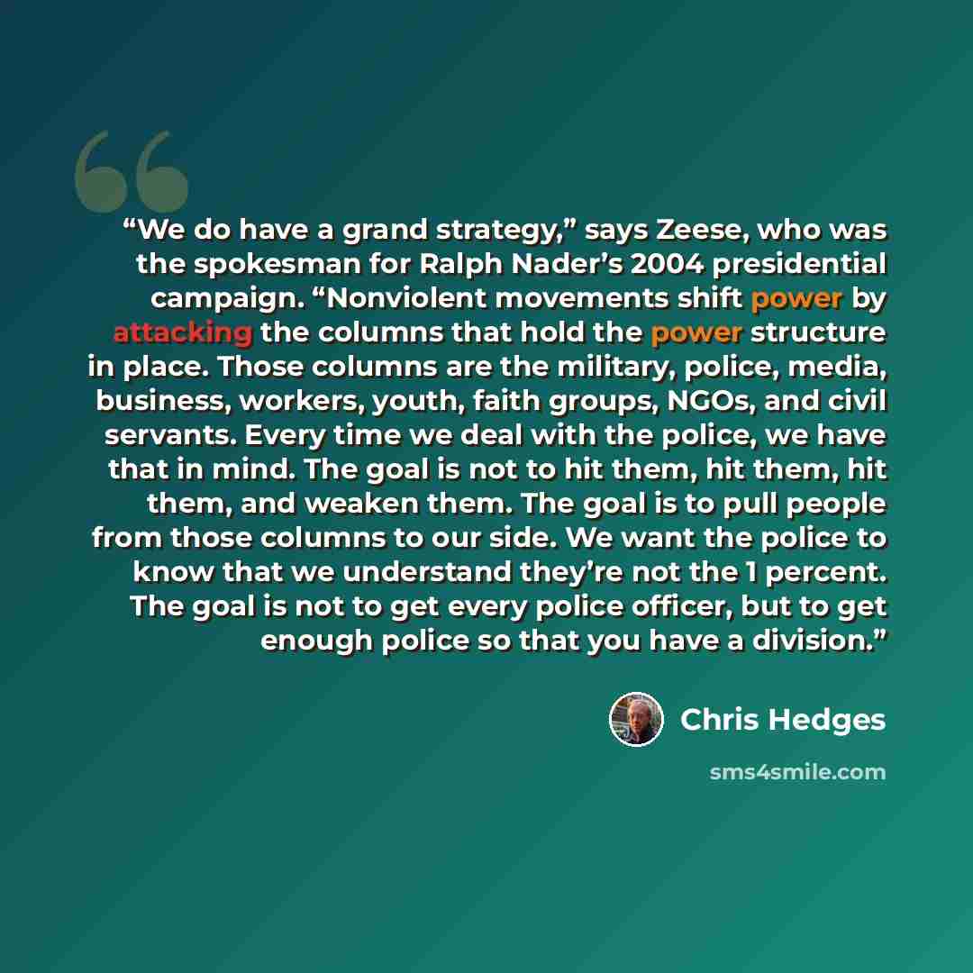 “We do have a grand strategy,” says Zeese, who was the spokesman for Ralph Nader’s 2004 presidential campaign. “Nonviolent movements shift power by attacking the columns that hold the power structure in place. Those columns are the military, police, media, business, workers, youth, faith groups…” quote by Chris Hedges