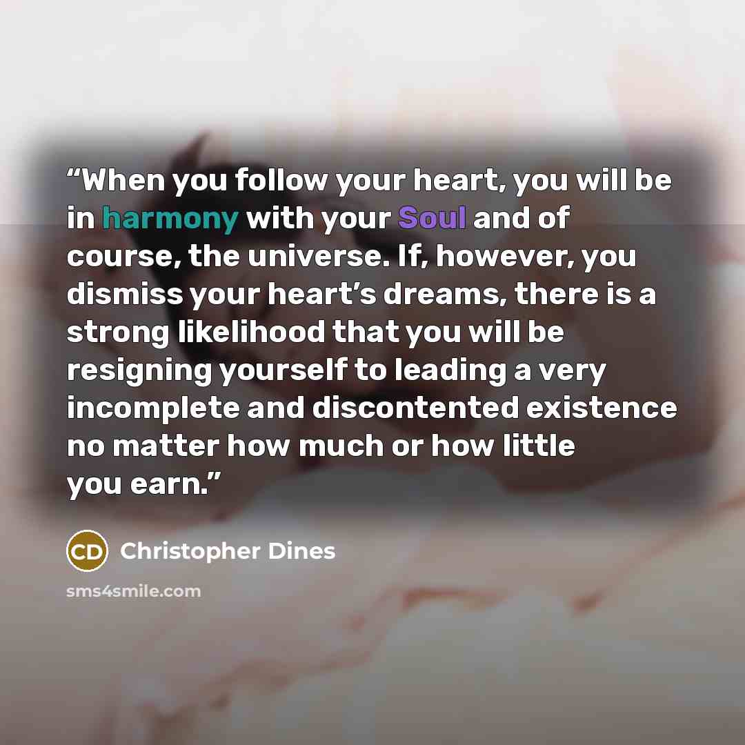 “When you follow your heart, you will be in harmony with your Soul and of course, the universe. If, however, you dismiss your heart’s dreams, there is a strong likelihood that you will be resigning yourself to leading a very incomplete and discontented existence no matter how much or how little you…” quote by Christopher Dines