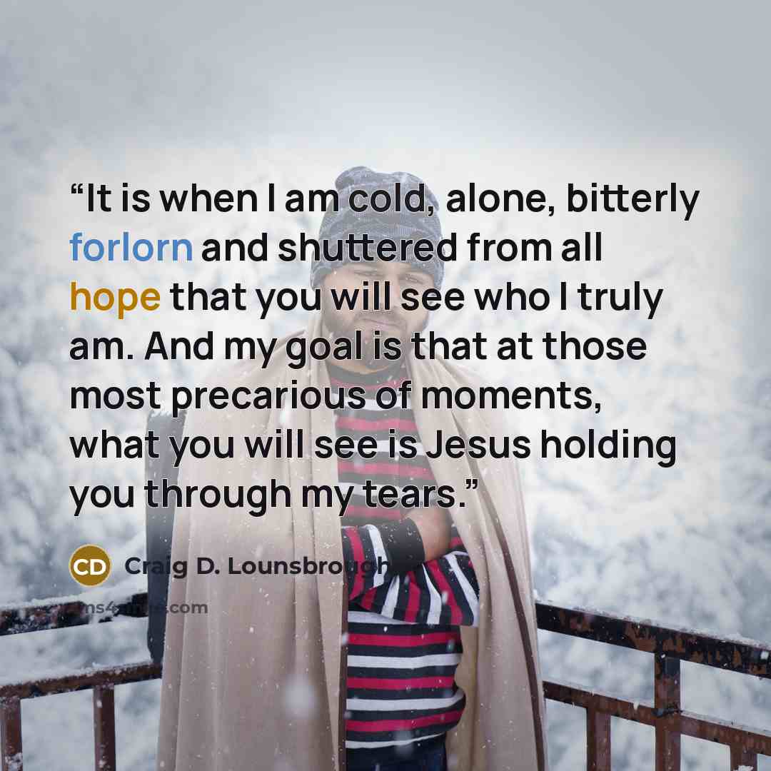 “It is when I am cold, alone, bitterly forlorn and shuttered from all hope that you will see who I truly am. And my goal is that at those most precarious of moments, what you will see is Jesus holding you through my tears.” quote by Craig D. Lounsbrough