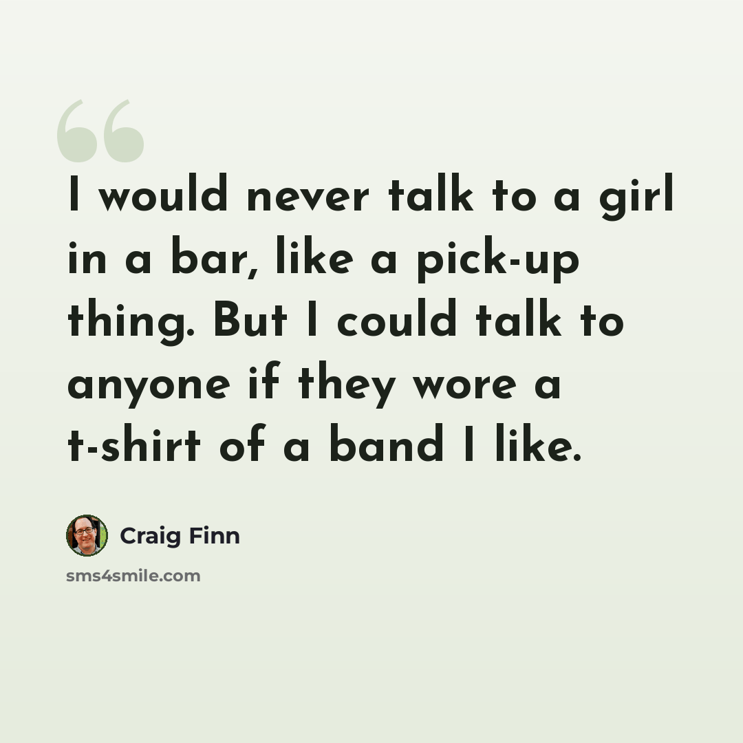 “I would never talk to a girl in a bar, like a pick-up thing. But I could talk to anyone if they wore a t-shirt of a band I like.” quote by Craig Finn