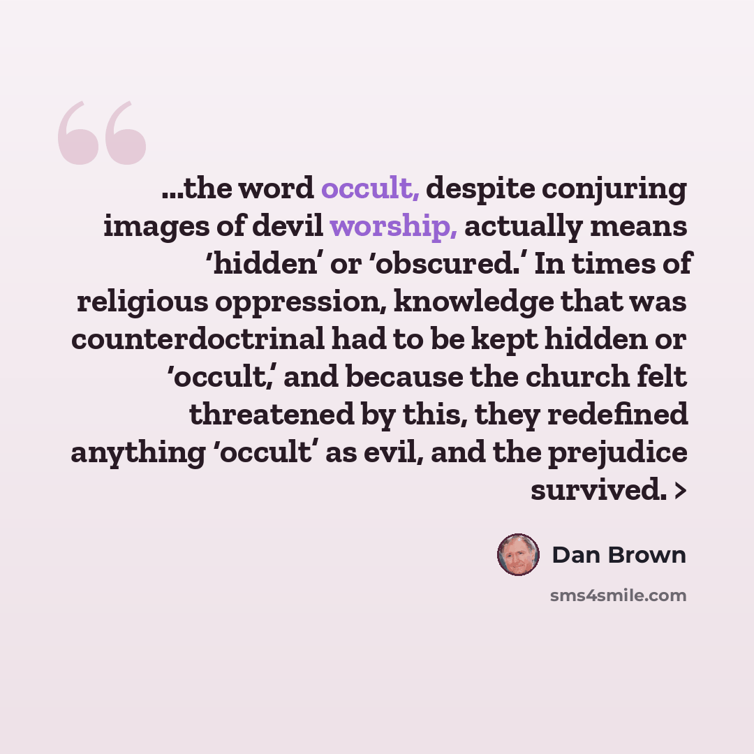 “...the word occult, despite conjuring images of devil worship, actually means ‘hidden’ or ‘obscured.’ In times of religious oppression, knowledge that was counterdoctrinal had to be kept hidden or ‘occult,’ and because the church felt threatened by this, they redefined anything ‘occult’ as evil…” quote by Dan Brown