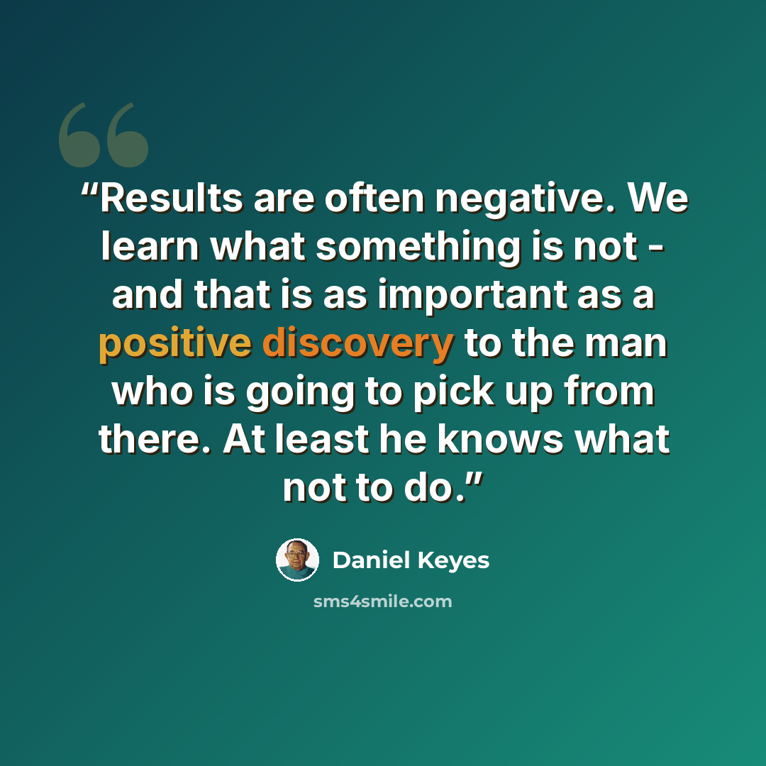 “Results are often negative. We learn what something is not - and that is as important as a positive discovery to the man who is going to pick up from there. At least he knows what not to do.” quote by Daniel Keyes